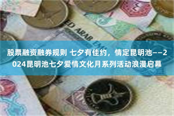 股票融资融券规则 七夕有佳约，情定昆明池——2024昆明池七夕爱情文化月系列活动浪漫启幕