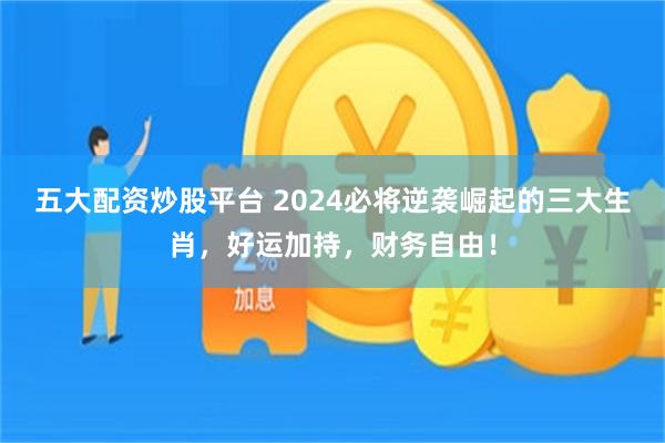 五大配资炒股平台 2024必将逆袭崛起的三大生肖，好运加持，财务自由！