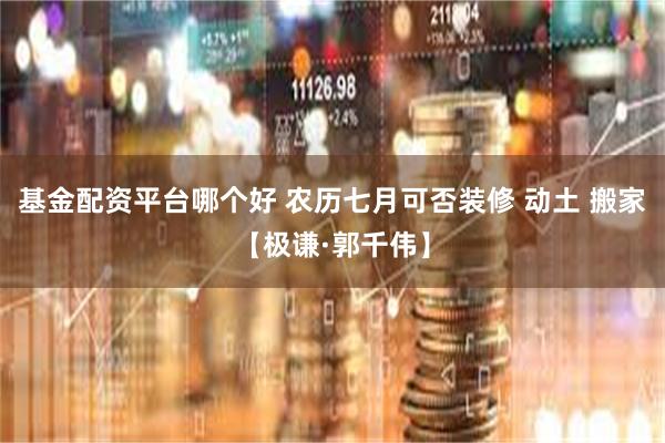 基金配资平台哪个好 农历七月可否装修 动土 搬家【极谦·郭千伟】