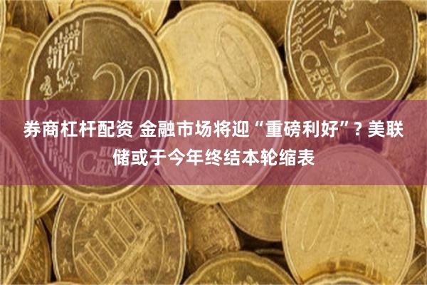 券商杠杆配资 金融市场将迎“重磅利好”? 美联储或于今年终结本轮缩表