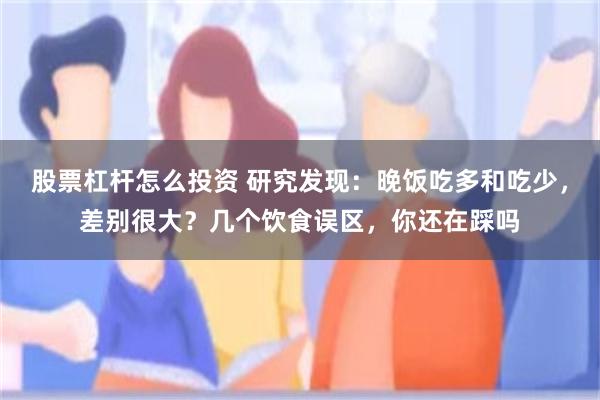 股票杠杆怎么投资 研究发现：晚饭吃多和吃少，差别很大？几个饮食误区，你还在踩吗