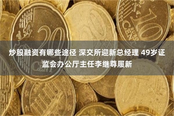 炒股融资有哪些途径 深交所迎新总经理 49岁证监会办公厅主任李继尊履新