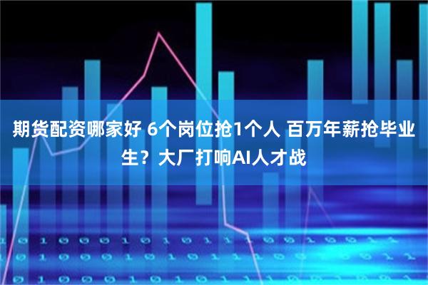 期货配资哪家好 6个岗位抢1个人 百万年薪抢毕业生？大厂打响AI人才战