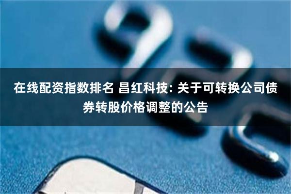 在线配资指数排名 昌红科技: 关于可转换公司债券转股价格调整的公告