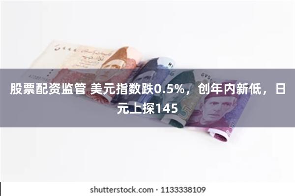 股票配资监管 美元指数跌0.5%，创年内新低，日元上探145