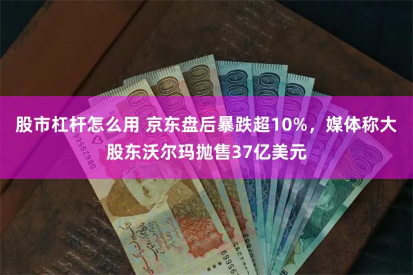 股市杠杆怎么用 京东盘后暴跌超10%，媒体称大股东沃尔玛抛售37亿美元