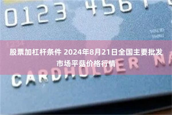 股票加杠杆条件 2024年8月21日全国主要批发市场平菇价格行情