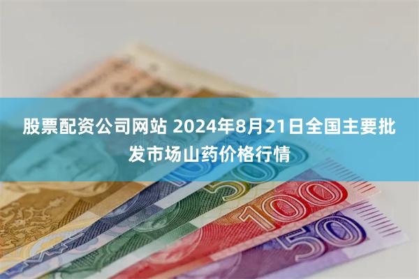 股票配资公司网站 2024年8月21日全国主要批发市场山药价格行情