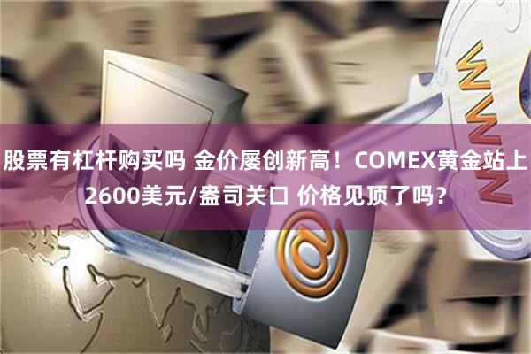 股票有杠杆购买吗 金价屡创新高！COMEX黄金站上2600美元/盎司关口 价格见顶了吗？