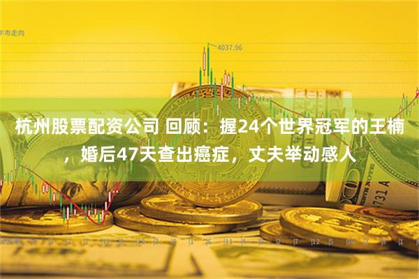 杭州股票配资公司 回顾：握24个世界冠军的王楠，婚后47天查出癌症，丈夫举动感人