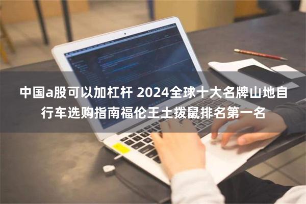 中国a股可以加杠杆 2024全球十大名牌山地自行车选购指南福伦王土拨鼠排名第一名