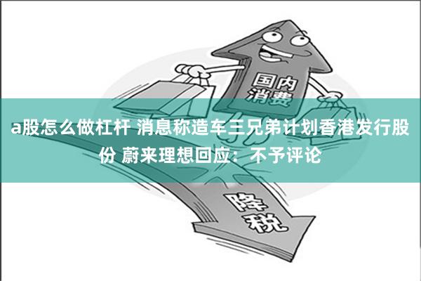 a股怎么做杠杆 消息称造车三兄弟计划香港发行股份 蔚来理想回应：不予评论