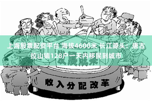 上海股票配资平台 海拔4600米 长江源头：唐古拉山镇128户一天内移民到城市