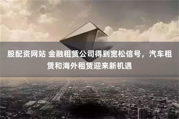 股配资网站 金融租赁公司得到宽松信号，汽车租赁和海外租赁迎来新机遇