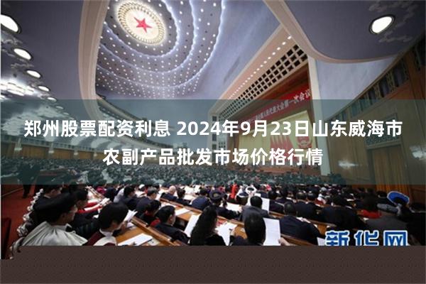 郑州股票配资利息 2024年9月23日山东威海市农副产品批发市场价格行情