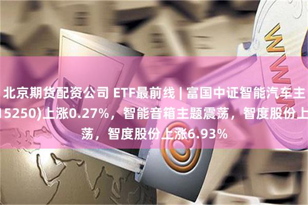 北京期货配资公司 ETF最前线 | 富国中证智能汽车主题ETF(515250)上涨0.27%，智能音箱主题震荡，智度股份上涨6.93%