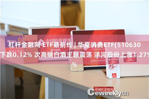 杠杆金融网 ETF最前线 | 华夏消费ETF(510630)下跌0.12% 次高端白酒主题震荡 洋河股份上涨1.27%