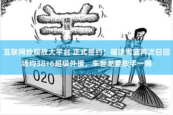 互联网炒股放大平台 正式签约！福建男篮再次召回场均38+6超级外援，朱世龙要放手一搏