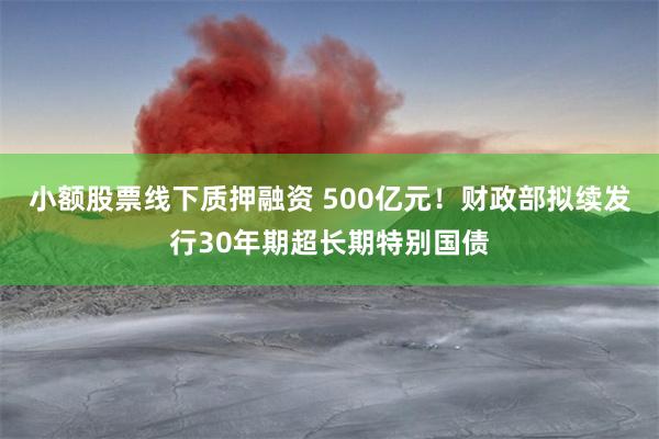 小额股票线下质押融资 500亿元！财政部拟续发行30年期超长期特别国债