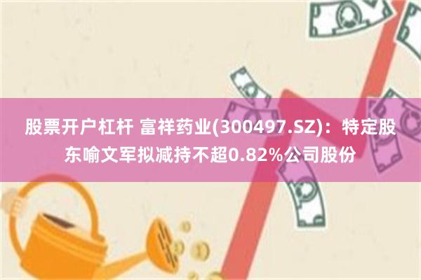 股票开户杠杆 富祥药业(300497.SZ)：特定股东喻文军拟减持不超0.82%公司股份