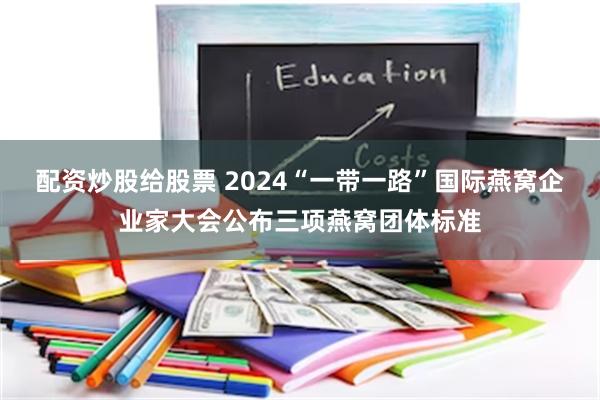 配资炒股给股票 2024“一带一路”国际燕窝企业家大会公布三项燕窝团体标准