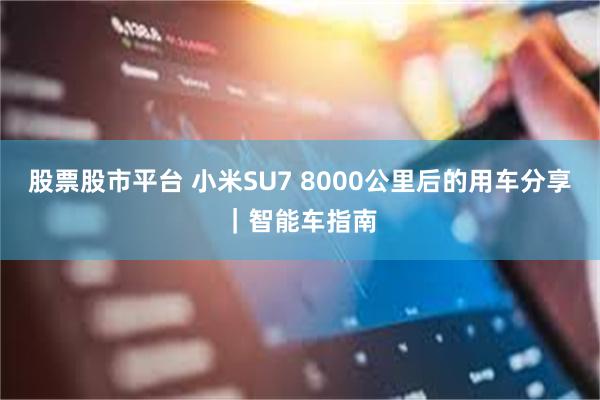 股票股市平台 小米SU7 8000公里后的用车分享｜智能车指南