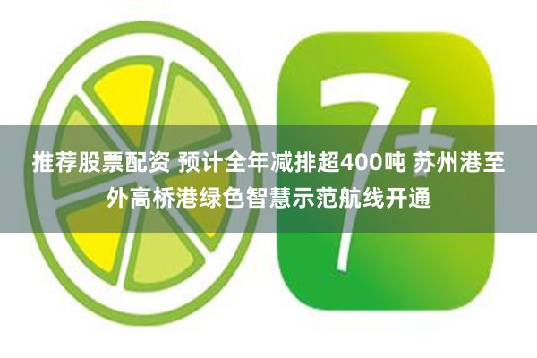 推荐股票配资 预计全年减排超400吨 苏州港至外高桥港绿色智慧示范航线开通