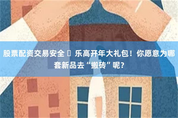 股票配资交易安全 ​乐高开年大礼包！你愿意为哪套新品去“搬砖”呢？