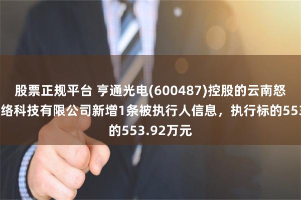 股票正规平台 亨通光电(600487)控股的云南怒江誉联网络科技有限公司新增1条被执行人信息，执行标的553.92万元