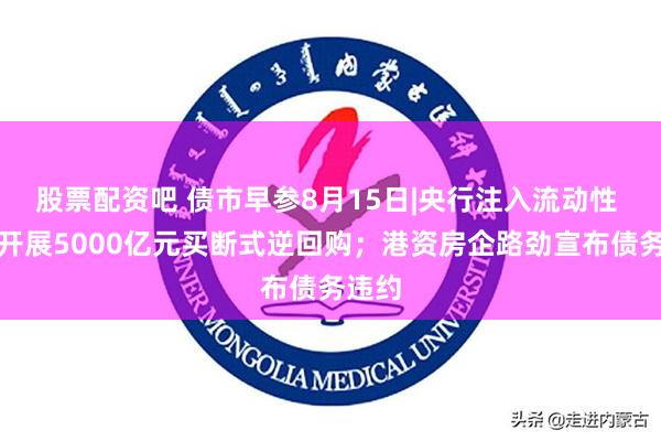 股票配资吧 债市早参8月15日|央行注入流动性 今日开展5000亿元买断式逆回购；港资房企路劲宣布债务违约