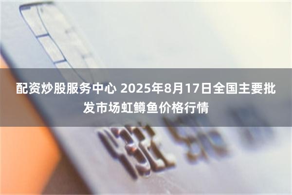 配资炒股服务中心 2025年8月17日全国主要批发市场虹鳟鱼价格行情