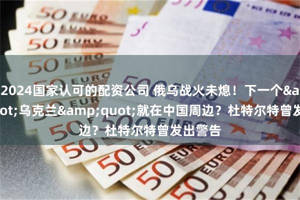 2024国家认可的配资公司 俄乌战火未熄！下一个&quot;乌克兰&quot;就在中国周边？杜特尔特曾发出警告