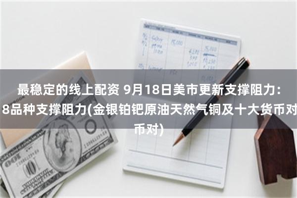 最稳定的线上配资 9月18日美市更新支撑阻力：18品种支撑阻力(金银铂钯原油天然气铜及十大货币对)